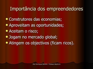Importância dos empreendedores Construtores das economias; Aproveitam as oportunidades; Aceitam o risco; Jogam no mercado global; Atingem os objectivos (ficam ricos). 