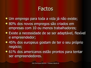 Factos Um emprego para toda a vida já não existe; 80% dos novos empregos são criados em empresas com 10 ou menos trabalhadores; Existe a necessidade de se ser adaptável, flexível e empreendedor; 45% dos europeus gostam de ter o seu próprio negócio; 61% dos americanos estão prontos para tentar ser empreendedores. 
