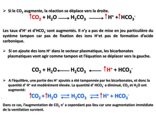  Si le CO2 augmente, la réaction se déplace vers la droite.
                 CO2 + H2O               H2CO3                   H+ + HCO3-

Les taux d’H+ et d’HCO3- sont augmentés. Il n’y a pas de mise en jeu particulière du
système tampon car pas de fixation des ions H+et pas de formation d’acide
carbonique.

 Si on ajoute des ions H+ dans le secteur plasmatique, les bicarbonates
  plasmatiques vont agir comme tampon et l’équation se déplacer vers la gauche.


                 CO2 + H2O               H2CO3                  H+ + HCO3-
 A l’équilibre, une partie des H+ ajoutés a été tamponnée par les bicarbonates, et donc la
  quantité d’ H+ est modérément élevée. La quantité d’ HCO3- a diminué, CO2 et H2O ont
  augmenté:
                 CO2 + H2O                H2CO3             H+ + HCO3-
Dans ce cas, l’augmentation de CO2 n’ a cependant pas lieu car une augmentation immédiate
de la ventilation survient.
 