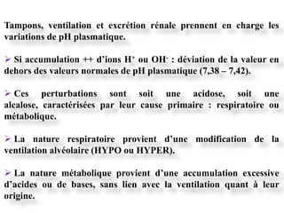 Tampons, ventilation et excrétion rénale prennent en charge les
variations de pH plasmatique.

 Si accumulation ++ d’ions H+ ou OH- : déviation de la valeur en
dehors des valeurs normales de pH plasmatique (7,38 – 7,42).

 Ces perturbations sont soit une acidose, soit une
alcalose, caractérisées par leur cause primaire : respiratoire ou
métabolique.

 La nature respiratoire provient d’une modification de la
ventilation alvéolaire (HYPO ou HYPER).

 La nature métabolique provient d’une accumulation excessive
d’acides ou de bases, sans lien avec la ventilation quant à leur
origine.
 