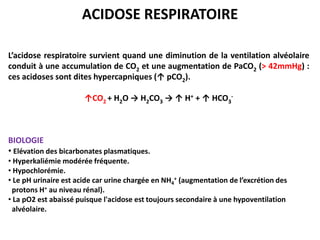 ACIDOSE RESPIRATOIRE

L’acidose respiratoire survient quand une diminution de la ventilation alvéolaire
conduit à une accumulation de CO2 et une augmentation de PaCO2 (> 42mmHg) :
ces acidoses sont dites hypercapniques (↑ pCO2).

                       ↑CO2 + H2O → H2CO3 → ↑ H+ + ↑ HCO3-



BIOLOGIE
• Elévation des bicarbonates plasmatiques.
• Hyperkaliémie modérée fréquente.
• Hypochlorémie.
• Le pH urinaire est acide car urine chargée en NH4+ (augmentation de l’excrétion des
 protons H+ au niveau rénal).
• La pO2 est abaissé puisque l'acidose est toujours secondaire à une hypoventilation
 alvéolaire.
 