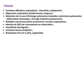 Causes
 Certaines affections respiratoires : bronchite, emphysème…
 Dépression respiratoire (médicaments, drogues) ;
 Réduction de la zone d’échange pulmonaire (maladies restrictives pulmonaires
 : déformation thoracique, chirurgie d’exérèse pulmonaire) ;
 Maladies neuromusculaires touchant les muscles respiratoires ;
 Atteinte du SNC par traumatisme ou intoxication ;
 Anesthésie chirurgicale ;
 Certaines formes d’obésité ;
 Respiration d’un air à pCO2 augmentée.
 