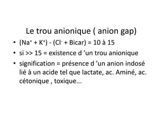 Le trou anionique ( anion gap)
• (Na+ + K+) - (Cl- + Bicar) = 10 à 15
• si >> 15 = existence d ’un trou anionique
• signification = présence d ’un anion indosé
  lié à un acide tel que lactate, ac. Aminé, ac.
  cétonique , toxique...
 