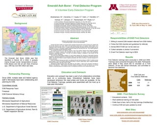 Emerald Ash Borer: First Detector Program
                                                                   A Volunteer Early Detection Program

                                                        Abrahamson, M.1; Cervenka, V.2; Gupta, A.3; Hahn, J.4; Herzfeld, D.5;
                                                                  Holman, K.6; Johnson, G.7, Reichenbach, M.8; Wyatt, G.9;
                                                                1) EAB Coordinator, Minnesota Department of Agriculture, St. Paul, MN, 55108
                Background                                      2) Forest Entomologist, Minnesota Department of Natural Resources, St. Paul, MN, 55155
                                                                3) Extension Educator, University of Minnesota Extension, Rochester, MN, 55904
                                                                                                                                                                                                             EAB was discovered in
                                                                4) Extension Entomologist, University of Minnesota Extension, St. Paul, MN, 55108                                                         St. Paul, MN on May 14, 2009
                                                                5) Pesticide Education Coordinator, University of Minnesota Extension, St. Paul, MN, 55108
                                                                6) Community Forestry Program, Minnesota Department of Natural Resources, St. Paul, MN, 55108
                                                                7) Urban and Community Forester, University of Minnesota, St. Paul, MN, 55108
                                                                8) Extension Educator, University of Minnesota Extension, Cloquet, MN, 55720
                                                                9) Extension Educator, University of Minnesota Extension, Mankato, MN, 56001




                                                                                                      Abstract                                                               Responsibilities of EAB First Detectors
                                                                                  EMERALD ASH BORER FIRST DETECTOR PROGRAM
                                                                                   A VOLUNTEER EARLY DETECTION PROGRAM
                                                                                                                                                                            1. Willing to receive EAB resident referrals from EAB Hotline
                                                          Emerald Ash Borer (EAB) is an invasive insect originally introduced from China to Detroit, MI. It attacks and     2. Follow the EAB checklist and guidelines for referrals
                                                     kills all ash (Fraxinus spp.) trees. EAB is the most serious forest pest in the eastern United States. As of
                                                     September 2009 it has been found in 13 states. Minnesota, Michigan and Maine have the three largest ash tree           3. Advise MDA if EAB can not be ruled out
                                                     populations in the US. Minnesota’’s wetland hardwood forests are more than 50% ash. This invasive species is
                                                     poised to dramatically change Minnesota’’s forests.                                                                    4. Collect samples or photos if convenient
                                                          The Emerald Ash Borer First Detector program is part of the federal ““National Plant Diagnostic Network
                                                     (NPDN) First Detector program that promotes the early detection of invasive, exotic plant pathogens,
                                                     arthropods, nematodes and weeds.”” The EAB First Detector program is designed to help identify the first
                                                                                                                                                                            5. Email First Detector report log to MDA
                                                     incidence of EAB in Minnesota.
                                                          This first-in-the-United-States program is a joint project between the University of Minnesota Extension

   The Emerald Ash Borer (EAB) was first
                                                     (Extension), Minnesota Department of Agriculture (MDA), and the Minnesota Department of Natural Resources
                                                     (DNR). The EAB First Detector program targeted participants with either a working or volunteer background in                                   Results
                                                     forest or tree care.
   identified in Detroit, MI in 2002. It spreads          EAB First Detector trainings were held in six statewide full-day training sessions in 2008. A modified version   First Detector trainings were conducted in 2008 and 2009.
                                                     of this program, which now includes additional forest pests, of concern (Gypsy Moth, Asian Longhorned Beetle,
   mainly through human transportation of wood.      and Sirex wood wasp), was held 5 times in 2009.
                                                                                                                                                                           Trainings were conducted throughout the state. Participants
   EAB attacks and kills all ash trees (Fraxinus          Attendance at these programs were 180 (2008) and 146 (2009). A total of 233 volunteers committed to              were asked if they would like to volunteer as a First
                                                     become First Detectors. These trained individuals scattered throughout the state will improve our scouting
   spp.). MN has over 900 million ash trees.         abilities in identifying pests and infestations early so management practices can be implemented quickly.             Detector. Of the 326 trained individuals, 233 committed to
                                                                                                                                                                           become First Detectors.


                                                                                  Education and Outreach
        Partnership Planning                                                                                                                                                                                     EAB Calls and
                                                   Education and outreach has been a part of all collaborative committee                                                                                    First Detector Referrals:
Since 2006, multiple state and federal agency      work on a continuing basis. Educational materials have been
staff in Minnesota have been collaborating and     developed whenever the need arises and funds are available. At the                                                                                                Calls       Referrals
planning for EAB.                                  First Detector Trainings, packets were assembled with the most up to                                                                                 2008          116            11
                                                   date pest information.
Committees include:                                                                                                                                                                                     2009          608           299
EAB Response Team
Firewood
EAB Science Advisory Group                                                                                                                                                             2008 - First Detector Survey
Partners include:                                                                                                                                                             •• Educational contacts: 1023
                                                                                                                                                                              •• Want additional training on tree pests
Minnesota Department of Agriculture
                                                                                                                                                                              •• Prefer face to face, half or full day trainings (Feb/Mar/Apr)
Minnesota Department of Natural Resources
                                                                                                                                                                              •• Continue EAB and pest updates by email
U.S. Department of Agriculture Forest Service
U.S. Department of Agriculture Animal, Plant &                                                                                                                                                      Web Sites
  Health Inspection Service
                                                                                                                                                                                       www.extension.umn.edu/issues/eab/
                                                                                                                                                                            www.mda.state.mn.us/plants/pestmanagement/eab.htm
                                                                                                                                                                                            www.emeraldashborer.info/
                                                                                                                         EAB Green Insect
                                                   EAB Checklist                                                           Comparison                                                         forest.nrri.umn.edu/ash
 