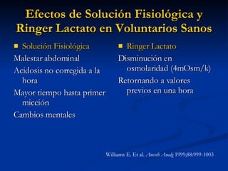 Efectos de Solución Fisiológica y Ringer Lactato en Voluntarios Sanos Solución Fisiológica Malestar abdominal Acidosis no corregida a la hora Mayor tiempo hasta primer micción Cambios mentales Ringer Lactato Disminución en osmolaridad (4mOsm/k) Retornando a valores previos en una hora Williams E. Et al.  Anesth Analg  1999;88:999-1003  
