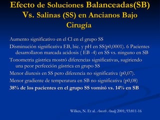 Efecto  de   Soluciones  Balanceadas(SB) Vs.  Salinas (SS) en Ancianos Bajo Cirugía   Aumento significativo en el Cl en el grupo SS  Disminución significativa EB, bic. y pH en SS(p0,0001). 6 Pacientes desarrollaron marcada acidosis ( EB -4) en SS vs. ninguno en SB  Tonometria gástrica mostró diferencias significativas, sugiriendo una peor perfección gástrica en grupo SS Menor diuresis en SS pero diferencia no significativa (p0,07). Menor gradiente de temperatura en SB no significativa (p0,08) 38% de los pacientes en el grupo SS vomitó vs. 14% en SB   Wilkes, N. Et al.  Anesth Analg  2001; 93:811-16 