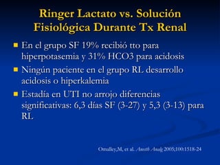 Ringer Lactato vs. Solución Fisiológica Durante Tx Renal En el grupo SF 19% recibió tto para hiperpotasemia y 31% HCO3 para acidosis Ningún paciente en el grupo RL desarrollo acidosis o hiperkalemia Estadía en UTI no arrojo diferencias significativas: 6,3 días SF (3-27) y 5,3 (3-13) para RL Omalley,M, et al.  Anesth Analg  2005;100:1518-24 