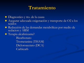 Tratamiento Diagnostico y tto. de la causa  Asegurar adecuada oxigenación y transporte de O2 a los tejidos Reducción de las demandas metabólicas por medio de sedacion y ARM Terapia alcalinizante? Bicarbonato Trometanina (THAM) Dicloroacetato (DCA) Carbicarb 