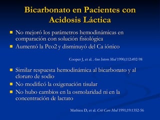 Bicarbonato en Pacientes con Acidosis Láctica No mejoró los parámetros hemodinámicas en comparación con solución fisiológica Aumentó la Pco2 y disminuyó del Ca iónico Similar respuesta hemodinámica al bicarbonato y al cloruro de sodio No modificó la oxigenación tisular No hubo cambios en la osmolaridad ni en la concentración de lactato Cooper J, et al.  Ann Intern Med  1990;112:492-98  Mathieu D, et al.  Crit Care Med  1991;19:1352-56 