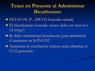 Tener en Presente al Administrar Bicarbonato HCO3=06. P . (HCO3 buscado-actual) El bicarbonato buscado nunca debe ser mayor a 12 meq/l Se debe administrar lentamente para minimizar el aumento en la PvCO2 Aumentar la ventilación minuto para eliminar el CO2 generado 
