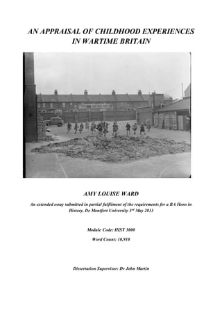 AN APPRAISAL OF CHILDHOOD EXPERIENCES
IN WARTIME BRITAIN
AMY LOUISE WARD
An extended essay submitted in partial fulfilment of the requirements for a BA Hons in
History, De Montfort University 3rd May 2013
Module Code: HIST 3000
Word Count: 10,910
Dissertation Supervisor: Dr John Martin
 
