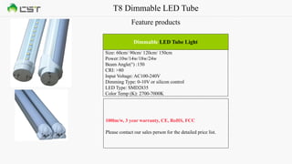 T8 Dimmable LED Tube
Feature products
Size: 60cm/ 90cm/ 120cm/ 150cm
Power:10w/14w/18w/24w
Beam Angle(°) :150
CRI: >80
Input Voltage: AC100-240V
Dimming Type: 0-10V or silicon control
LED Type: SMD2835
Color Temp (K): 2700-7000K
Dimmable LED Tube Light
100lm/w, 3 year warranty, CE, RoHS, FCC
Please contact our sales person for the detailed price list.
 