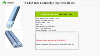 T8 LED Tube Compatible Electronic Ballast
Size: 60cm/ 90cm/ 120cm/ 150cm
Power:10w/14w/18w/24w
Beam Angle(°) :150
CRI: >80
Input Voltage: AC100-240V
LED Type: SMD2835
Color Temp (K): 2700-7000K
Ballast Compatible LED Tube Light
100lm/w, 3 year warranty, CE, RoHS, FCC
Please contact our sales person for the detailed price list.
 