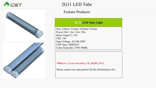 2G11 LED Tube
Feature Products
Size: 220cm/ 315mm/ 410mm/ 535mm
Power:10w/ 14w/ 16w/ 20w
Beam Angle(°) :120
CRI: >80
Input Voltage: AC100-240V
LED Type: SMD2835
Color Temp (K): 2700-7000K
2G11 LED Tube Light
100lm/w, 3 year warranty, CE, RoHS, FCC
Please contact our sales person for the detailed price list.
 
