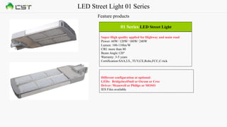 LED Street Light 01 Series
Feature products
01 Series LED Street Light
Super High quality applied for Highway and main road
Power: 60W/ 120W/ 180W/ 240W
Lumen: 100-110lm/W
CRI: more than 80
Beam Angle:120°
Warranty: 3-5 years
Certification:SAA,UL, TUV,CE,Rohs,FCC,C-tick
Different configuration at optional:
LEDs: Bridgelux45mil or Osram or Cree
Driver: Meanwell or Philips or MOSO
IES Files available
 