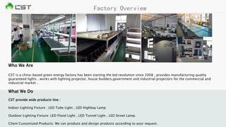 Factory Overview
Who We Are
CST is a china-based green energy factory has been starting the led revolution since 2008 , provides manufacturing quality
guaranteed lights . works with lighting projector, house builders,government and industrial projectors for the commercial and
industrial market .
What We Do
CST provide wide products line :
Indoor Lighting Fixture : LED Tube Light , LED Highbay Lamp
Outdoor Lighting Fixture: LED Flood Light , LED Tunnel Light , LED Street Lamp.
Client Customized Products: We can produce and design products according to your request.
 