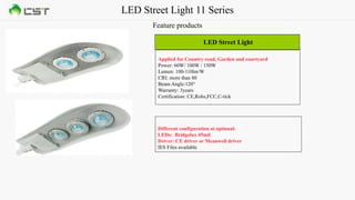 LED Street Light 11 Series
Feature products
LED Street Light
Applied for Country road, Garden and courtyard
Power: 60W/ 100W / 150W
Lumen: 100-110lm/W
CRI: more than 80
Beam Angle:120°
Warranty: 3years
Certification: CE,Rohs,FCC,C-tick
Different configuration at optional:
LEDs: Bridgelux 45mil
Driver: CE driver or Meanwell driver
IES Files available
 