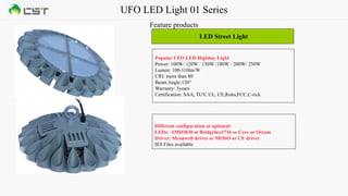 UFO LED Light 01 Series
Feature products
LED Street Light
Popular UFO LED Highbay Light
Power: 100W/ 120W / 150W /180W / 200W/ 250W
Lumen: 100-110lm/W
CRI: more than 80
Beam Angle:120°
Warranty: 3years
Certification: SAA, TUV, UL, CE,Rohs,FCC,C-tick
Different configuration at optional:
LEDs: SMD3030 at Bridgelux1734 or Cree or Osram
Driver: Meanwell driver or MOSO or CE driver
IES Files available
 