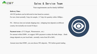 Delivery Time:
All CST products can be delivered in time based on contract .
For new client normally 3 days for sample , 5-7 days for quantity within 1000pcs .
P.S. : Delivery time not include shipping time . (shipping time depends on different
country, but normally not exceed 10 days)
Payment terms : (T/T, Paypal , Westernunion , etc.)
For amount within $5000 , we suggest 100% payment to reduce the bank charge . (bank
charge depends on your local bank , normally varies from $9 to $40 )
Amount more than $5000 , you can choose 30% deposite , 70% before goods loading .
Sales & Service Team
Your requirements can be timely fulfilled
 