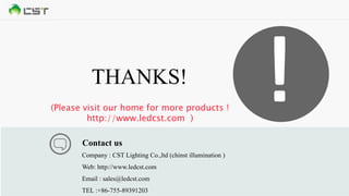 THANKS!
Company : CST Lighting Co.,ltd (chinst illumination )
Web: http://www.ledcst.com
Email : sales@ledcst.com
TEL :+86-755-89391203
Contact us
!(Please visit our home for more products !
http://www.ledcst.com )
 