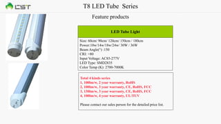 T8 LED Tube Series
Feature products
Size: 60cm/ 90cm/ 120cm/ 150cm / 180cm
Power:10w/14w/18w/24w/ 30W / 36W
Beam Angle(°) :150
CRI: >80
Input Voltage: AC85-277V
LED Type: SMD2835
Color Temp (K): 2700-7000K
LED Tube Light
Total 4 kinds series
1, 100lm/w, 2 year warranty, RoHS
2, 100lm/w, 3 year warranty, CE, RoHS, FCC
3, 130lm/w, 3 year warranty, CE, RoHS, FCC
4, 100lm/w, 4 year warranty, UL/TUV
Please contact our sales person for the detailed price list.
 