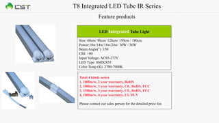T8 Integrated LED Tube IR Series
Feature products
Size: 60cm/ 90cm/ 120cm/ 150cm / 180cm
Power:10w/14w/18w/24w/ 30W / 36W
Beam Angle(°) :150
CRI: >80
Input Voltage: AC85-277V
LED Type: SMD2835
Color Temp (K): 2700-7000K
LED Integrated Tube Light
Total 4 kinds series
1, 100lm/w, 2 year warranty, RoHS
2, 100lm/w, 3 year warranty, CE, RoHS, FCC
3, 130lm/w, 3 year warranty, CE, RoHS, FCC
4, 100lm/w, 4 year warranty, UL/TUV
Please contact our sales person for the detailed price list.
 