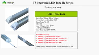 T5 Integrated LED Tube IR Series
Feature products
Size: 60cm/ 90cm/ 120cm/ 150cm
Power:10w/14w/18w/24w/ 30W
Beam Angle(°) :150
CRI: >80
Input Voltage: AC85-277V
LED Type: SMD2835
Color Temp (K): 2700-7000K
LED T5 Tube Light
Total 4 kinds series
1, 100lm/w, 2 year warranty, RoHS
2, 100lm/w, 3 year warranty, CE, RoHS, FCC
3, 130lm/w, 3 year warranty, CE, RoHS, FCC
4, 100lm/w, 4 year warranty, UL/TUV
Please contact our sales person for the detailed price list.
 