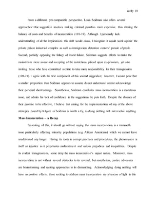 Welty 10
From a different, yet comparable perspective, Louis Seidman also offers several
approaches: One suggestion involves making criminal penalties more expensive, thus altering the
balance of costs and benefits of incarceration (118-19). Although I personally lack
understanding of all the implications this shift would cause, I recognize it would work against the
private prison industrial complex as well as immigration detention centers’ pursuit of profit.
Second, partially opposing the fallacy of moral failure, Seidman suggests efforts to make the
mainstream more aware and accepting of the restrictions placed upon ex-prisoners, yet also
inviting those who have committed a crime to take more responsibility for their transgression
(120-21). I agree with the first component of this second suggestion; however, I would pose that
a smaller proportion than Seidman appears to assume do not understand and/or acknowledge
their personal shortcomings. Nonetheless, Seidman concludes mass incarceration is a monstrous
issue, and admits his lack of confidence in the suggestions he puts forth. Despite the absence of
their promise to be effective, I believe that aiming for the implementation of any of the above
strategies posed by Kilgore or Seidman is worth a try, as doing nothing will not resolve anything.
Mass Incarceration – A Recap
Presenting all this, it should go without saying that mass incarceration is a mammoth
issue particularly affecting minority populations (e.g. African Americans) which we cannot leave
unaddressed any longer. Having its roots in corrupt practices and procedures, the phenomenon is
itself an injustice as it perpetuates maltreatment and various prejudices and inequalities. Despite
its evident transgressions, some deny the mass incarceration’s unjust nature. Moreover, mass
incarceration is not without several obstacles to its reversal, but nonetheless, justice advocates
are brainstorming and seeking approaches to its dismantling. Acknowledging doing nothing will
have no positive effects, those seeking to address mass incarceration are a beacon of light in this
 