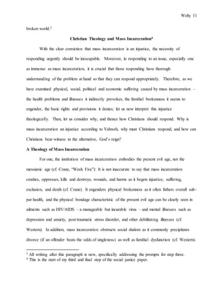 Welty 11
broken world.3
Christian Theology and Mass Incarceration4
With the clear conviction that mass incarceration is an injustice, the necessity of
responding urgently should be inescapable. Moreover, in responding to an issue, especially one
as immense as mass incarceration, it is crucial that those responding have thorough
understanding of the problem at hand so that they can respond appropriately. Therefore, as we
have examined physical, social, political and economic suffering caused by mass incarceration –
the health problems and illnesses it indirectly provokes, the familial brokenness it seems to
engender, the basic rights and provisions it denies; let us now interpret this injustice
theologically. Then, let us consider why, and thence how Christians should respond. Why is
mass incarceration an injustice according to Yahweh, why must Christians respond, and how can
Christians bear witness to the alternative, God’s reign?
A Theology of Mass Incarceration
For one, the institution of mass incarceration embodies the present evil age, not the
messianic age (cf. Crane, “Week Five”): It is not inaccurate to say that mass incarceration
crushes, oppresses, kills and destroys, wounds, and harms as it begets injustice, suffering,
exclusion, and death (cf. Crane). It engenders physical brokenness as it often fathers overall sub-
par health, and the physical bondage characteristic of the present evil age can be clearly seen in
ailments such as HIV/AIDS – a manageable but incurable virus – and mental illnesses such as
depression and anxiety, post traumatic stress disorder, and other debilitating illnesses (cf.
Western). In addition, mass incarceration obstructs social shalom as it commonly precipitates
divorce (if an offender beats the odds of singleness) as well as familial dysfunction (cf. Western).
3 All writing after this paragraph is new, specifically addressing the prompts for step three.
4 This is the start of my third and final step of the social justice paper.
 