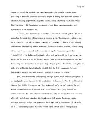 Welty 12
Appearing to mock the messianic age, mass incarceration also virtually prevents human
flourishing as it restrains offenders to society’s margins in barring them from most avenues of
education, housing, employment, and public benefits, among other things (cf. Crane, “Week
Five;” Alexander 1-2). Perpetuating oppression of many kinds, mass incarceration is not
representative of the Messianic age.
In addition, mass incarceration, as a system of lies, cannot constitute justice. It is just a
camouflage for an old form of discrimination, covering-up the “discrimination, exclusion, and
social contempt;” especially of African Americans (cf. Alexander 2): Instead of discriminating
and otherwise subordinating African Americans based on the color of their skin, we now classify
African Americans as criminals and then continue to legally discriminate against these
“criminals” (2, cf. 1). Talking to His disciples about truth and its antithesis, Jesus instructs the
twelve that the devil is “a liar and the father of lies” (New Revised Standard Version, Jn. 8.44).
Considering mass incarceration is just concealing a deeper injustice, the institution can rightly be
called a lie, and thence characteristically proceeds from the devil. (Alexander 2). Mass
incarceration, a system built upon deceptive pretenses, is certainly not of God.
Third, mass incarceration and especially the legal system which backs and precipitates it
are theologically unjust because they fail to administer God’s grace (cf. New Revised Standard
Version, Acts 15.11). For example, the “three strikes and you’re out law” instituted by the
Clinton administration which generated new “federal capital crimes [and] mandated life
sentences for some three-time offenders” and the “One Strike and You’re Out” initiative which
effectively pushed many minorities into homelessness both harshly discriminate against
offenders, seemingly without any compassion for the individual’s circumstance (cf. Alexander
56-57). I am not implying that those who commit crimes should face no consequence(s);
 