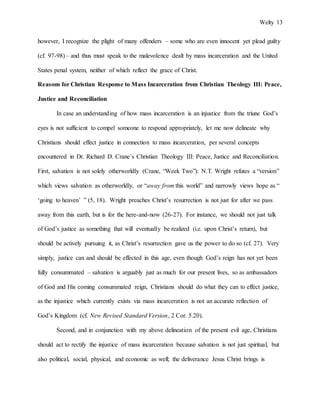 Welty 13
however, I recognize the plight of many offenders – some who are even innocent yet plead guilty
(cf. 97-98) – and thus must speak to the malevolence dealt by mass incarceration and the United
States penal system, neither of which reflect the grace of Christ.
Reasons for Christian Response to Mass Incarceration from Christian Theology III: Peace,
Justice and Reconciliation
In case an understanding of how mass incarceration is an injustice from the triune God’s
eyes is not sufficient to compel someone to respond appropriately, let me now delineate why
Christians should effect justice in connection to mass incarceration, per several concepts
encountered in Dr. Richard D. Crane’s Christian Theology III: Peace, Justice and Reconciliation.
First, salvation is not solely otherworldly (Crane, “Week Two”): N.T. Wright refutes a “version”
which views salvation as otherworldly, or “away from this world” and narrowly views hope as “
‘going to heaven’ ” (5, 18). Wright preaches Christ’s resurrection is not just for after we pass
away from this earth, but is for the here-and-now (26-27). For instance, we should not just talk
of God’s justice as something that will eventually be realized (i.e. upon Christ’s return), but
should be actively pursuing it, as Christ’s resurrection gave us the power to do so (cf. 27). Very
simply, justice can and should be effected in this age, even though God’s reign has not yet been
fully consummated – salvation is arguably just as much for our present lives, so as ambassadors
of God and His coming consummated reign, Christians should do what they can to effect justice,
as the injustice which currently exists via mass incarceration is not an accurate reflection of
God’s Kingdom (cf. New Revised Standard Version, 2 Cor. 5.20).
Second, and in conjunction with my above delineation of the present evil age, Christians
should act to rectify the injustice of mass incarceration because salvation is not just spiritual, but
also political, social, physical, and economic as well; the deliverance Jesus Christ brings is
 