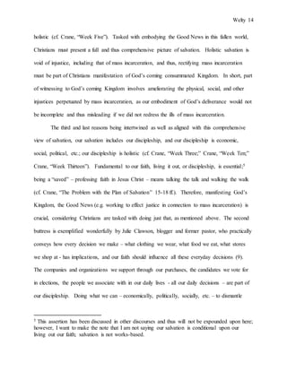 Welty 14
holistic (cf. Crane, “Week Five”). Tasked with embodying the Good News in this fallen world,
Christians must present a full and thus comprehensive picture of salvation. Holistic salvation is
void of injustice, including that of mass incarceration, and thus, rectifying mass incarceration
must be part of Christians manifestation of God’s coming consummated Kingdom. In short, part
of witnessing to God’s coming Kingdom involves ameliorating the physical, social, and other
injustices perpetuated by mass incarceration, as our embodiment of God’s deliverance would not
be incomplete and thus misleading if we did not redress the ills of mass incarceration.
The third and last reasons being intertwined as well as aligned with this comprehensive
view of salvation, our salvation includes our discipleship, and our discipleship is economic,
social, political, etc.; our discipleship is holistic (cf. Crane, “Week Three;” Crane, “Week Ten;”
Crane, “Week Thirteen”). Fundamental to our faith, living it out, or discipleship, is essential;5
being a “saved” – professing faith in Jesus Christ – means talking the talk and walking the walk
(cf. Crane, “The Problem with the Plan of Salvation” 15-18 ff.). Therefore, manifesting God’s
Kingdom, the Good News (e.g. working to effect justice in connection to mass incarceration) is
crucial, considering Christians are tasked with doing just that, as mentioned above. The second
buttress is exemplified wonderfully by Julie Clawson, blogger and former pastor, who practically
conveys how every decision we make – what clothing we wear, what food we eat, what stores
we shop at - has implications, and our faith should influence all these everyday decisions (9).
The companies and organizations we support through our purchases, the candidates we vote for
in elections, the people we associate with in our daily lives - all our daily decisions – are part of
our discipleship. Doing what we can – economically, politically, socially, etc. – to dismantle
5 This assertion has been discussed in other discourses and thus will not be expounded upon here;
however, I want to make the note that I am not saying our salvation is conditional upon our
living out our faith; salvation is not works-based.
 