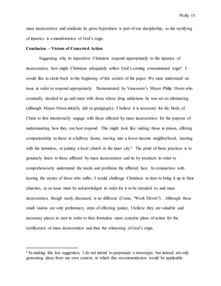 Welty 15
mass incarceration and eradicate its gross byproducts is part of our discipleship, as the rectifying
of injustice is a manifestation of God’s reign.
Conclusion – Visions of Concerted Action
Suggesting why its imperative Christians respond appropriately to the injustice of
incarceration, how might Christians adequately reflect God’s coming consummated reign? I
would like to circle-back to the beginning of this section of the paper: We must understand an
issue in order to respond appropriately. Demonstrated by Vancouver’s Mayor Philip Owen who
eventually decided to go and meet with those whose drug addictions he was set on eliminating
(although Mayor Owen initially did so grudgingly), I believe it is necessary for the Body of
Christ to first intentionally engage with those affected by mass incarceration for the purpose of
understanding how they can best respond. This might look like visiting those in prison, offering
companionship to those at a halfway house, moving into a lower-income neighborhood, meeting
with the homeless, or joining a local church in the inner city.6 The point of these practices is to
genuinely listen to those afflicted by mass incarceration and its by-products in order to
comprehensively understand the needs and problems the afflicted face. In conjunction with
hearing the stories of those who suffer, I would challenge Christians to dare to bring it up in their
churches, as an issue must be acknowledged in order for it to be attended to, and mass
incarceration, though rarely discussed, is no different (Crane, “Week Eleven”). Although these
small visions are only preliminary steps of effecting justice, I believe they are valuable and
necessary places to start in order to then formulate more concrete plans of action for the
rectification of mass incarceration and thus the witnessing of God’s reign.
6 In making this last suggestion, I do not intend to perpetuate a stereotype, but instead am only
generating ideas from my own context, in which this recommendation would be applicable.
 
