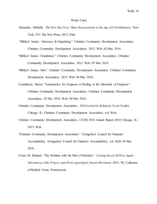Welty 16
Works Cited
Alexander, Michelle. The New Jim Crow: Mass Incarceration in the Age of Colorblindness. New
York, NY: The New Press, 2012. Print.
“Biblical Justice: Advocacy & Organizing.” Christian Community Development Association.
Christian Community Development Association, 2012. Web. 05 Mar. 2016.
“Biblical Justice: Foundation.” Christian Community Development Association. Christian
Community Development Association, 2012. Web. 05 Mar. 2016.
“Biblical Justice: Intro.” Christian Community Development Association. Christian Community
Development Association, 2012. Web. 04 Mar. 2016.
Casselberry, Shawn. “Lamentation for Ferguson or Healing in the Aftermath of Ferguson.”
Christian Community Development Association. Christian Community Development
Association, 02 Dec. 2014. Web. 04 Mar. 2016.
Christian Community Development Association. 2016 Locked in Solidarity Event Toolkit.
Chicago, IL: Christian Community Development Association, n.d. Web.
Christian Community Development Association. CCDA 2010 Annual Report 2010. Chicago, IL:
2015. Web.
“Christian Community Development Association.” Evangelical Council for Financial
Accountability. Evangelical Council for Financial Accountability, n.d. Web. 05 Mar.
2016.
Crane, Dr. Richard. “The Problem with the Plan of Salvation.” Getting Saved All Over Again:
Salvation as Gift, Project, and (Post) Apocalyptic Social Movement. 2015. TS. Collection
of Richard Crane, Pennsylvania.
 