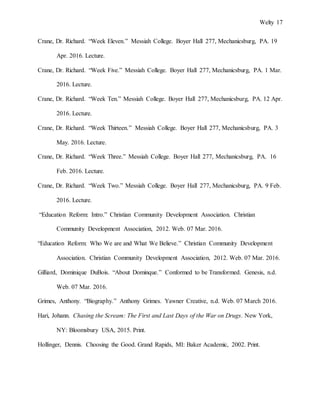 Welty 17
Crane, Dr. Richard. “Week Eleven.” Messiah College. Boyer Hall 277, Mechanicsburg, PA. 19
Apr. 2016. Lecture.
Crane, Dr. Richard. “Week Five.” Messiah College. Boyer Hall 277, Mechanicsburg, PA. 1 Mar.
2016. Lecture.
Crane, Dr. Richard. “Week Ten.” Messiah College. Boyer Hall 277, Mechanicsburg, PA. 12 Apr.
2016. Lecture.
Crane, Dr. Richard. “Week Thirteen.” Messiah College. Boyer Hall 277, Mechanicsburg, PA. 3
May. 2016. Lecture.
Crane, Dr. Richard. “Week Three.” Messiah College. Boyer Hall 277, Mechanicsburg, PA. 16
Feb. 2016. Lecture.
Crane, Dr. Richard. “Week Two.” Messiah College. Boyer Hall 277, Mechanicsburg, PA. 9 Feb.
2016. Lecture.
“Education Reform: Intro.” Christian Community Development Association. Christian
Community Development Association, 2012. Web. 07 Mar. 2016.
“Education Reform: Who We are and What We Believe.” Christian Community Development
Association. Christian Community Development Association, 2012. Web. 07 Mar. 2016.
Gilliard, Dominique DuBois. “About Dominque.” Conformed to be Transformed. Genesis, n.d.
Web. 07 Mar. 2016.
Grimes, Anthony. “Biography.” Anthony Grimes. Yawner Creative, n.d. Web. 07 March 2016.
Hari, Johann. Chasing the Scream: The First and Last Days of the War on Drugs. New York,
NY: Bloomsbury USA, 2015. Print.
Hollinger, Dennis. Choosing the Good. Grand Rapids, MI: Baker Academic, 2002. Print.
 