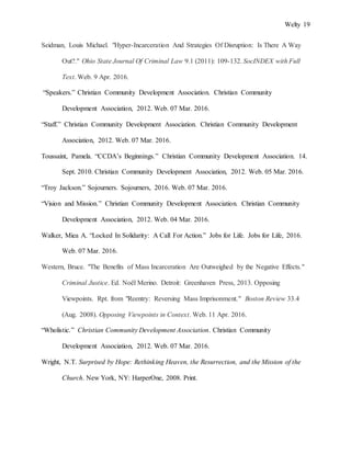 Welty 19
Seidman, Louis Michael. "Hyper-Incarceration And Strategies Of Disruption: Is There A Way
Out?." Ohio State Journal Of Criminal Law 9.1 (2011): 109-132. SocINDEX with Full
Text. Web. 9 Apr. 2016.
“Speakers.” Christian Community Development Association. Christian Community
Development Association, 2012. Web. 07 Mar. 2016.
“Staff.” Christian Community Development Association. Christian Community Development
Association, 2012. Web. 07 Mar. 2016.
Toussaint, Pamela. “CCDA’s Beginnings.” Christian Community Development Association. 14.
Sept. 2010. Christian Community Development Association, 2012. Web. 05 Mar. 2016.
“Troy Jackson.” Sojourners. Sojourners, 2016. Web. 07 Mar. 2016.
“Vision and Mission.” Christian Community Development Association. Christian Community
Development Association, 2012. Web. 04 Mar. 2016.
Walker, Miea A. “Locked In Solidarity: A Call For Action.” Jobs for Life. Jobs for Life, 2016.
Web. 07 Mar. 2016.
Western, Bruce. "The Benefits of Mass Incarceration Are Outweighed by the Negative Effects."
Criminal Justice. Ed. Noël Merino. Detroit: Greenhaven Press, 2013. Opposing
Viewpoints. Rpt. from "Reentry: Reversing Mass Imprisonment." Boston Review 33.4
(Aug. 2008). Opposing Viewpoints in Context. Web. 11 Apr. 2016.
“Wholistic.” Christian Community Development Association. Christian Community
Development Association, 2012. Web. 07 Mar. 2016.
Wright, N.T. Surprised by Hope: Rethinking Heaven, the Resurrection, and the Mission of the
Church. New York, NY: HarperOne, 2008. Print.
 