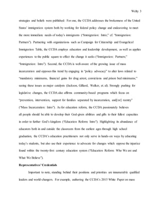 Welty 3
strategies and beliefs were published: For one, the CCDA addresses the brokenness of the United
States’ immigration system both by working for federal policy change and endeavoring to meet
the more immediate needs of today’s immigrants (“Immigration: Intro;” cf. “Immigration:
Partners”). Partnering with organizations such as Campaign for Citizenship and Evangelical
Immigration Table, the CCDA employs education and leadership development, as well as applies
experiences to the public square to effect the change it seeks (“Immigration: Partners;”
“Immigration: Intro”). Second, the CCDA is well-aware of the growing issue of mass
incarceration and opposes this trend by engaging in “policy advocacy” to alter laws related to
“mandatory minimums, financial gains for drug arrest, convictions and prison bed minimums;”
seeing these issues as major catalysts (Jackson, Gilliard, Walker, et. al). Strongly pushing for
legislative changes, the CCDA also affirms community-based programs which focus on
“prevention, intervention, support for families separated by incarceration, and[/or] reentry”
(“Mass Incarceration: Intro”). As for education reform, the CCDA passionately believes
all people should be able to develop their God-given abilities and gifts to their fullest capacities
in order to further God’s kingdom (“Education Reform: Intro”). Highlighting its abundance of
educators both in and outside the classroom from the earliest ages through high school
graduation, the CCDA’s education practitioners not only serve in hands-on ways by educating
today’s students, but also use their experience to advocate for changes which oppose the injustice
found within the twenty-first century education system (“Education Reform: Who We are and
What We Believe”).
Representatives’ Credentials
Important to note, standing behind their positions and priorities are innumerable qualified
leaders and world-changers. For example, authoring the CCDA’s 2015 White Paper on mass
 