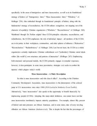 Welty 5
specifically in the areas of immigration and mass incarceration, as well as in its foundational
strategy of holism (cf. “Immigration: Intro;” “Mass Incarceration: Intro;” “Wholistic;” cf.
Hollinger 258). Also embodied through its foundational principle of holism, along with the
fundamental strategy of reconciliation, the CCDA utilizes evangelism, not stepping out of the
character of a publicly Christian organization (“Wholistic;” “Reconciliation;” cf. Hollinger 260).
Manifested through Dr. Perkins original three CCDA principles relocation, reconciliation, and
redistribution, the CCDA emphasizes the role of individual impact - all members of the CCDA
are to do justice in their workplaces, communities, and other spheres of influence (“Relocation;”
“Reconciliation;” “Redistribution;” cf. Hollinger 268). Last but not least, the CCDA as a whole
organization certainly implements Christian embodiment as it “[embodies] Christian moral ideals
within [the world’s] own structures and patterns of interaction” (Hollinger 267). Emphasizing
both structural and personal models, the CCDA primarily engages in remedial responses;
however, it does participate in some more preventative strategies as it seeks to combat the
injustice which plagues today’s world.
Mass Incarceration – A Thick Description
So what is mass incarceration and who does it affect? According to the Christian
Community Development Association, mass incarceration is the phenomenon of the colossal
jump in U.S. incarceration rates since 1980 (2016 Locked in Solidarity Event Toolkit).
Alternatively, “mass incarceration” also speaks to the opportunity to benefit financially by
imprisoning people (CCDA). Adopting this many-sided definition, one cannot leave out that
mass incarceration inordinately impacts minority populations. For example, almost fifty percent
of federal and state prisoners are African American, and in some states, nine of every ten drug
offenders are African American (Jackson et al.). This is despite the fact that the percentages of
 