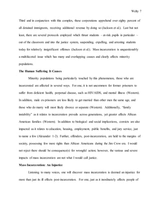 Welty 7
Third and in conjunction with this complex, these corporations apprehend over eighty percent of
all detained immigrants, receiving additional revenue by doing so (Jackson et al.). Last but not
least, there are several protocols employed which thrust students – at-risk pupils in particular –
out of the classroom and into the justice system, suspending, expelling, and arresting students
today for relatively insignificant offenses (Jackson et al.). Mass incarceration is unquestionably
a multifaceted issue which has many and overlapping causes and clearly affects minority
populations.
The Human Suffering It Causes
Minority populations being particularly touched by this phenomenon, those who are
incarcerated are affected in several ways. For one, it is not uncommon for former prisoners to
suffer from deficient health, perpetual disease, such as HIV/AIDS, and mental illness (Western).
In addition, male ex-prisoners are less likely to get married than other men the same age, and
those who do marry will most likely divorce or separate (Western). Additionally, “family
instability” as it relates to incarceration prevails across generations, yet greater affects African
American families (Western). In addition to biological and social implications, convicts are also
impacted as it relates to education, housing, employment, public benefits, and jury service, just
to name a few (Alexander 1-2). Further, offenders, post-incarceration, are held to the margins of
society, possessing few more rights than African Americans during the Jim Crow era. I would
not reject there should be consequence(s) for wrongful action; however, the various and severe
impacts of mass incarceration are not what I would call justice.
Mass Incarceration: An Injustice
Listening to many voices, one will discover mass incarceration is deemed an injustice for
more than just its ill effects post-incarceration. For one, just as it inordinately affects people of
 