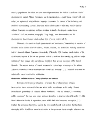 Welty 8
minority populations, its effects are even more disproportionate for African Americans: Racial
discrimination against African Americans and its manifestation, a racial “caste system” still exist
today, just legitimized using different language (Alexander 2). Instead of discriminating and
otherwise subordinating African Americans based on the color of their skin, we now classify
African Americans as criminals and then continue to legally discriminate against these
“criminals” (1-2; see previous paragraph). Very simply, mass incarceration and the
discrimination it perpetuates is just another form of social control (cf. 2).
Moreover, the American legal system creates an “undercaste,” functioning as a system of
racialized social control as a web of laws, policies, customs, and institutions basically ensure the
inferior status of African Americans in particular (Alexander 13). Another manifestation of this
social control system is that the law prevents African Americans from moving up, and the “major
institutions” they engage with are fashioned to inhibit their upward movement (13). Stated
blatantly, “The current system of control permanently locks a huge percentage of the African
American community out of the mainstream society and economy” (13). It should be a crime to
not consider mass incarceration an injustice.
Objections and Obstacles to Change (Barriers to Justice)
In relation to the second objection – or at least the air of acceptance of mass
incarceration, there are several obstacles which hinder any changes to the reality of mass
incarceration, particularly as it affects African Americans. First and foremost, a “colorblind
public consensus” that race is no longer an issue flourishes in America today (Alexander 11-12).
Barack Obama’s election is a prominent event which fuels this inaccurate assumption (11).
Further, this consensus has thrived despite the new racially-based caste system that has been
developing (12). In addition, mass incarceration is also preserved by the complex of shame and
 