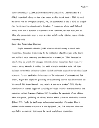 Welty 9
silence surrounding it (CCDA, Locked in Solidarity Event Toolkit). Understandably, it is
difficult to positively change an issue when no one is willing to talk about it. Third, the myth
that anyone with the appropriate discipline, will, and determination is able to move into a higher
class (i.e. the American dream) must be debunked. A consequence of this widely-believed
fantasy is that lack of movement is a reflection of one’s character, and even worse, that the
failing of a race or ethnic group to move up reflects awfully on the collective race or ethnicity,
respectively (13).
Suggestions from Justice Advocates
Despite momentous obstacles, justice advocates are still seeking to reverse mass
incarceration. In addition to advocating for the modification of public policies at the federal,
state, and local levels concerning mass incarceration to be more just (“Mass Incarceration:
Intro.”), there are several other strategies opponents of mass incarceration have posed. For
instance, stating Alexander is pushing for a social movement equivalent to the civil rights
movement of the 1960s, one scholar qualifies several components necessary for an fruitful social
movement: For one, spotlighting the importance of the involvement of ex-convicts and their
families, Kilgore first emphasizes possessing an understanding between mass incarceration and
“the general shifts toward inequality and cutbacks in state social services” (289). One law
professor makes a similar suggestion, advocating for “racial solidarity” between criminals and
mainstream African Americans (Seidman 126). In addition, the importance of race relations
within state prisons, specifically the disunity between African Americans and Latinos is stressed
(Kilgore 290). Finally, the indifference and even direct opposition of organized labor to
problems related to mass incarceration is also highlighted (290). It is these three efforts that
some believe are necessary to reversing the current trend of mass incarceration.
 