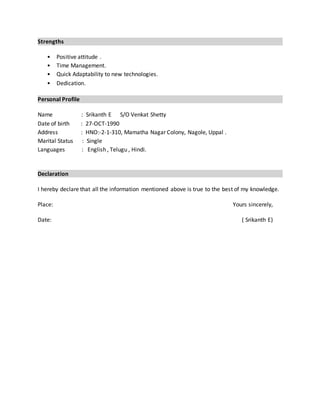 Strengths
• Positive attitude .
• Time Management.
• Quick Adaptability to new technologies.
• Dedication.
Personal Profile
Name : Srikanth E S/O Venkat Shetty
Date of birth : 27-OCT-1990
Address : HNO:-2-1-310, Mamatha Nagar Colony, Nagole, Uppal .
Marital Status : Single
Languages : English , Telugu , Hindi.
Declaration
I hereby declare that all the information mentioned above is true to the best of my knowledge.
Place: Yours sincerely,
Date: ( Srikanth E)
 