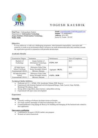 Y O G E S H K A U S H I K
Final Year: Undergraduate Student
Department of Information Technology
Jaypee Institute of Information Technology,
Noida, India
Email: yogesh.kaushik13104748@gmail.com
Mobile: +91-8800948657
Address: A10, JIIT,
Sector 62, Noida - 201307
Objective
It is my endeavour to take up a challenging assignment, which demands responsibility, innovation and
creativity; to work in an environment where I can prove my multi-dimensional skills and contribute towards
the organization growth in conjunction with personal advancement.
Academic Details
Examination/ Degree Institution Performance Year of Completion
Bachelor of
Technology
Jaypee Institute of
Information Technology,
Noida
CGPA : 8.9
2017
All India Senior
School Certificate
Examination(C.B.S.E)
Halwasiya Vidya Vihar
Senior Secondary School,
Bhiwani, Haryana
Aggregate : 89.2%
2013
All India Secondary
School
Examination(C.B.S.E)
Halwasiya Vidya Vihar
Senior Secondary School,
Bhiwani, Haryana
CGPA : 10.00
2011
Technical Skills/Abilities
 Proficient in C/C++, HTML, CSS, JavaScript, Python, PHP, React.js
 Experienced with frontend, backend web development(Django, Flask, Laravel, Jinja, MySQL,
Bootstrap CSS, jQuery, Ajax)
 Strong skills in algorithms, data structures and problem solving
 Experienced with open source development
Experience
Internship
 Currently working as Software developer trainee at Gemalto.
 Six weeks summer internship at Valuevest technologies Pvt. Ltd.
 Created dashboard Using Django & React.js for handling and managing all the backend tasks related to
their application
Open source contibution
 Contributed to Sevasetu’s (NGO) mother care program
 Worked on Laravel framework
 