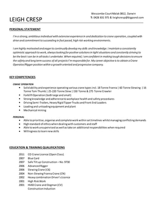 LEIGH CRESP
PERSONAL STATEMENT
I’ma strong,ambitiousindividualwithextensiveexperiencein and dedication to crane operation,coupled with
drive and commitmentto succeeding in fastpaced, high risk working environments.
I amhighly motivated and eagerto continually develop my skills and knowledge.Imaintain a consistently
optimistic approach to work, alwayslooking forpositive solutions in tightsituationsand constantly striving to
be the bestI can be in all tasksI undertake.When required,I amconfident in making tough decisionsto ensure
the safetyand long termsuccess of all projectsI’mresponsiblefor.My career objectiveis to obtain a Crane
Operator/Riggerposition within a growthoriented and progressivecompany.
KEY COMPETENCIES
CRANE OPERATION
 Solidability andexperience operatingvariouscrane types incl. 18 Tonne Franna| 60 Tonne Slewing |16
Tonne Tom Thumb | 25-220 Tonne Slew |150 Tonne & 275 Tonne Crawler
 ForkliftOperation(bothlarge andsmall)
 Strongknowledge andadherencetoworkplace healthandsafetyprocedures
 DrivingSemi-Trailers,HeavyRigidTipperTrucksandFront End Loaders
 Loadingand unloadingequipmentandplant
 Mechanical mining
PERSONAL
 Able toprioritise,organise andcompleteworkwithinsettimelines whilstmanagingconflictingdemands
 Highstandard of ethicswhendealingwithcustomers andstaff
 Able toworkunsupervised aswellas take on additional responsibilitieswhenrequired
 Willingnesstolearnnewskills
EDUCATION & TRAINING QUALIFICATIONS
2011 CO Crane Licence (OpenClass)
2007 Blue Card
2007 Safe Tiltup Construction – No.9730
2006 AdvancedRigger
2006 SlewingCrane (C6)
2004 Non-SlewingFrannaCrane (CN)
2002 HeavycombinationDriver’sLicence
2001 High RiskWork
2001 HIAB Crane and Dogman(CV)
Construction Induction
Wescombe CourtMalak 0812, Darwin
T: 0428 831 975 E: leighcresp@bigpond.com
 