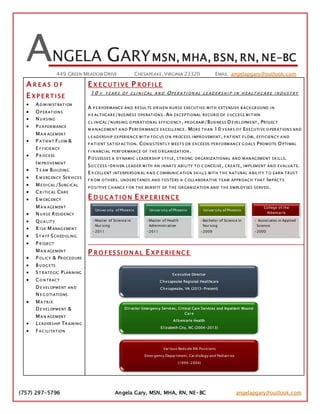 (757) 297-5796 Angela Gary, MSN, MHA, RN, NE-BC angelapgary@outlook.com
ANGELA GARYMSN, MHA, BSN, RN, NE-BC
449 GREEN MEADOW DRIVE CHESAPEAKE,VIRGINIA 23320 EMAIL: angelapgary@outlook.com
A R E A S O F
E X P E R T I SE
 AD MI NI STRATI ON
 OP ERATIONS
 N U RSING
 P E RFORMANCE
MA N AGEMENT
 P A TIENT FLOW &
E F FICIENCY
 P R OCESS
IM PROVEMENT
 T E AM BUI LDING
 E M ERG ENCY SERVI CES
 ME DI CAL/SURG ICAL
 CR I TI CAL CARE
 E M ERG ENCY
MA N AGEMENT
 N U RSE RESIDENCY
 QU A LITY
 R I SK MANAG EMENT
 ST A FF SCH EDULING
 P R OJECT
MA N AGEMENT
 P OLICY & PROCEDURE
 B U DG ETS
 ST RATEGIC PLANNI NG
 CO NTRACT
D E VELOPMENT AND
N E G OTI ATI ONS
 MA TRI X
D E VELOPMENT &
MA N AGEMENT
 LEADERSHIP TRAINING
 FA C I LI TATION
E X E C U T I VE P R O F I LE
1 0 + Y E A R S O F C L I N I C A L A N D OP E R A T I O N A L L E A D E R S H I P I N H E A L T H C A R E I N D U S T R Y
A P E RFORMANCE AND RESULTS DRIVEN N URSE EXECUTIVE WITH EXTENSIVE B ACKGROUND I N
H E ALTHCARE/BUSINESS OPERATIONS . AN EX CEPTI ONAL RECORD OF S UCCESS WI THIN
C L I NICAL/NURSING O PERATIONAL EFFICI ENCY , PROG RAM/BUSI NESS D EVELOPMENT , PROJECT
M A NAG EMENT A ND PERFORMANCE EX CELLENCE. MORE TH AN 10 Y EARS O F EX ECUTI VE O PERATIONS AND
L E ADERSH IP EX PERIENCE WI TH FOC US O N PROCESS I MPROVEMENT , P ATIENT FLOW, EFFI CIENCY A ND
P A TI ENT SATISFACTI ON. CONSI STENTLY MEETS OR EX CEEDS PERFORMANCE G OALS PROMOTE OPTI MAL
F I NANCI AL PERFORMANCE OF TH E O RGANIZATION .
P O SSESSES A DY NAMIC LEADERSH IP S TY LE, STRONG ORGANIZ ATI ONAL AND MANAG EMENT SKILLS.
SU C CESS-DRIVEN LEADER WI TH AN I NNATE ABI LI TY TO C ONCEI VE, CREATE, I MPLEMENT AND EVALUATE.
E X CELLENT I NTERPERSON AL A ND C OMMUNIC ATI ON SKI LLS WITH TH E NATURAL A BILITY T O EARN T RUST
F R OM OTH ERS. UNDERSTANDS AND FOSTERS A C OLLABORATI VE TEAM APPROACH THAT IMPACT S
P O SI TI VE C H ANG E F OR TH E BENEFIT OF TH E ORGANIZ ATI ON AND TH E EMPLOY EES SERVED .
E D U C A T I O N E X P E R I EN C E
P R O F ES SI O N A L E X P E RI E NC E
University of Phoenix
•Master of Science in
Nursing
•2011
University of Phoenix
•Master of Health
Administration
•2011
University of Phoenix
•Bachelor of Science in
Nursing
•2009
College of the
Albemarle
• Associates in Applied
Science
•2000
Ex ecutive Director
Ch esapeake Regional Healthcare
Ch esapeake, VA (2013-Present)
DI rector Emergency Services, Critical Care Services and Inpatient Wound
Care
Al bemarle Health
El izabeth City, NC (2004-2013)
Various Bedside RN Positions
Emergency Department, Cardiology and Pediatrics
(1999-2004)
 