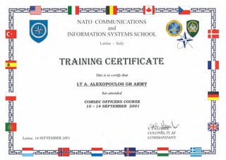 NATO COMMUNICATIONS
and
INFORMATION SYSTEMS SCHOOL
Latina - Italy
This is to certify that
LT A. ALEXOPOULOS GR ARMY
has attendedI
COMSEC OFFICERS COURSE
10 - 14 SEPTEMBER 2001
Latina, 14 SEPTEMBER 2001
S~O~ii.l' Lr
COLON~A;-
COMMANDANT
 
