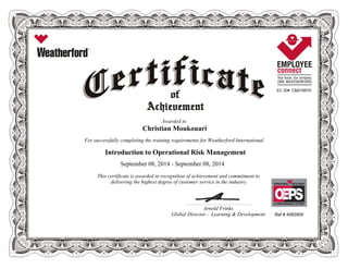 EC ID# CM216570
Awarded to
Christian Moukouari
For successfully completing the training requirements for Weatherford International
Introduction to Operational Risk Management
September 08, 2014 - September 08, 2014
This certificate is awarded in recognition of achievement and commitment to
delivering the highest degree of customer service in the industry.
Ref # 4083500
____________________________________________________________
Arnold Frinks
Global Director - Learning & Development
 