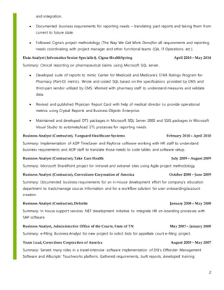 2
and integration.
 Documented business requirements for reporting needs – translating past reports and taking them from
current to future state.
 Followed Cigna’s project methodology (The Way We Get Work Done)for all requirements and reporting
needs coordinating with project manager and other functional teams (QA, IT Operations, etc.).
Data Analyst (Informatics Senior Specialist), Cigna-HealthSpring April 2010 – May 2014
Summary: Clinical reporting on pharmaceutical claims using Microsoft SQL server.
 Developed suite of reports to mimic Center for Medicaid and Medicare’s STAR Ratings Program for
Pharmacy (Part-D) metrics. Wrote and coded SQL based on the specifications provided by CMS and
third-part vendor utilized by CMS. Worked with pharmacy staff to understand measures and validate
data.
 Revised and published Physician Report Card with help of medical director to provide operational
metrics using Crystal Reports and Business Objects Enterprise.
 Maintained and developed DTS packages in Microsoft SQL Server 2000 and SSIS packages in Microsoft
Visual Studio to automate/load ETL processes for reporting needs.
Business Analyst (Contractor), Vanguard Healthcare Systems February 2010 – April 2010
Summary: Implementation of ADP TimeSaver and Payforce software working with HR staff to understand
business requirements and ADP staff to translate those needs to code tables and software setup.
Business Analyst (Contractor), Take Care Health July 2009 – August 2009
Summary: Microsoft SharePoint project for intranet and extranet sites using Agile project methodology.
Business Analyst (Contractor), Corrections Corporation of America October 2008 – June 2009
Summary: Documented business requirements for an in-house development effort for company’s education
department to track/manage course information and for a workflow solution for user onboarding/account
creation.
Business Analyst (Contractor), Deloitte January 2008 – May 2008
Summary: In house support services .NET development initiative to integrate HR on-boarding processes with
SAP software.
Business Analyst, Administrative Office of the Courts, State of TN May 2007 – January 2008
Summary: e-Filing Business Analyst for new project to solicit bids for appellate court e-filing project.
Team Lead, Corrections Corporation of America August 2003 – May 2007
Summary: Served many roles in a travel-intensive software implementation of DSI’s Offender Management
Software and Allscripts’ Touchworks platform. Gathered requirements, built reports, developed training
 