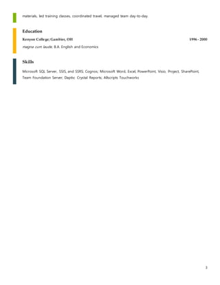 3
materials, led training classes, coordinated travel, managed team day-to-day.
Education
Kenyon College; Gambier, OH 1996 - 2000
magna cum laude, B.A. English and Economics
Skills
Microsoft SQL Server, SSIS, and SSRS; Cognos; Microsoft Word, Excel, PowerPoint, Visio, Project, SharePoint,
Team Foundation Server; Daptiv; Crystal Reports; Allscripts Touchworks
 