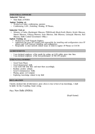 INDUSTRIAL EXPOSURE
Industrial Visit at:
• State Bank of INDIA
Inplant Training at:
• Worked as a video conferencing operator.
• Conferencing LAN , Switching, Routing, IP Phones,
Industrial Visit at:
• Ministry of India (Rashtrapati Bhawan, PMO(South Block,North Block), Krishi Bhawan,
Shastri Bhawan, Udhyog Bhawan, Sena Bhawan, Dak Bhawan, Loknayak Bhawan, Rail
Bhawan, Delhi Central Government Office.)
Inplant Training at:
• Worked as a VoIP Network Engineer.
• Implement the cisco IPT project and responsible for installing and configuration cisco IP
phones and VoIP Gateway Installing and configuration.
• Responsible to clear network related issues in order to register IP Phones to CUCM
ACHIEVEMENTS
• I was declared employee of the month for setting up LAN within given time lines.
• I was declared employee of the best performance in NIC IPT project.
STRENGTH & HOBBIES
• Good Team Player.
• Good interpersonal skills.
• I can work with time lines and meet them accordingly.
• Realistic positive attitude.
• Good Communication Skills.
• Playing games on Computer
• Exploring knowledge related to my field
DECLARATION
I hereby declared that all information given above is true to best of my knowledge, I shall
be liable for this if anything found wrong.
Place: New Delhi (INDIA)
(Kapil Kumar)
 